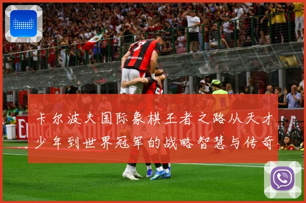 卡尔波夫国际象棋王者之路从天才少年到世界冠军的战略智慧与传奇人生解析：最新赛事动态与深度分析