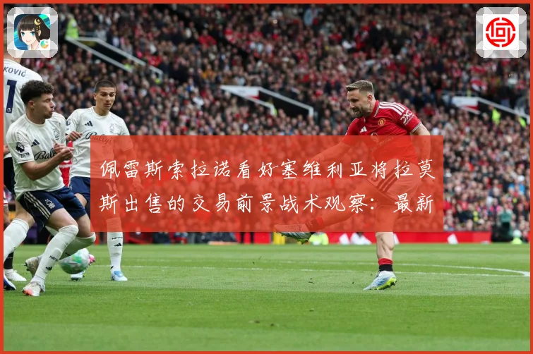 佩雷斯索拉诺看好塞维利亚将拉莫斯出售的交易前景战术观察：最新赛事动态与深度分析