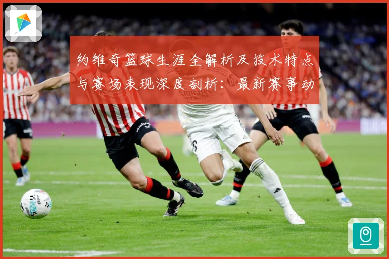 约维奇篮球生涯全解析及技术特点与赛场表现深度剖析：最新赛事动态与深度分析