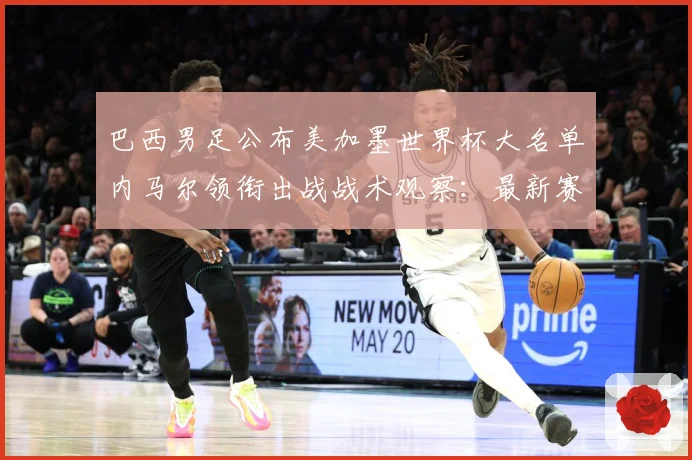 巴西男足公布美加墨世界杯大名单内马尔领衔出战战术观察：最新赛事动态与深度分析
