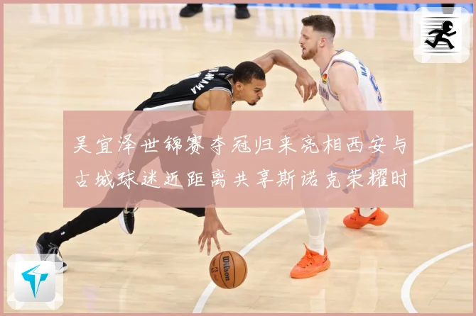 吴宜泽世锦赛夺冠归来亮相西安与古城球迷近距离共享斯诺克荣耀时成长观察：最新赛事动态与深度分析