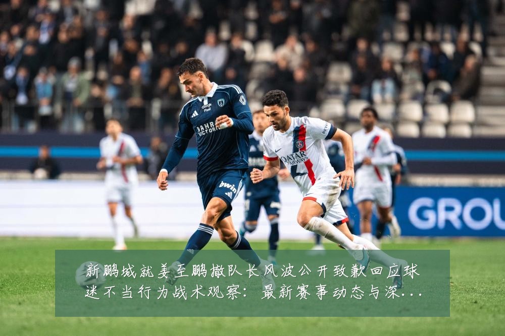 新鹏城就姜至鹏撤队长风波公开致歉回应球迷不当行为战术观察：最新赛事动态与深度分析
