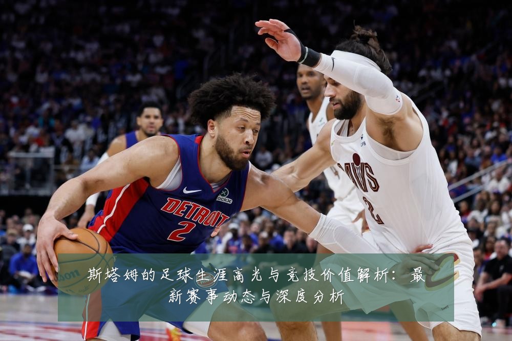 斯塔姆的足球生涯高光与竞技价值解析：最新赛事动态与深度分析