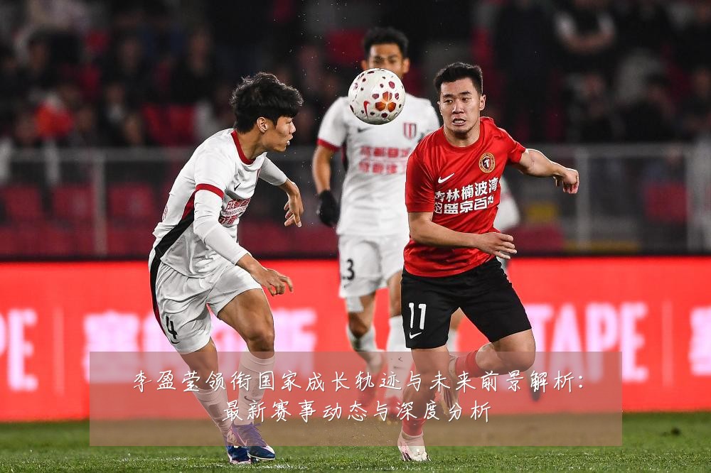李盈莹领衔国家成长轨迹与未来前景解析:最新赛事动态与深度分析